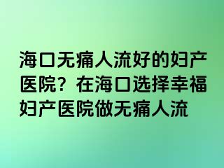 海口無痛人流好的婦產(chǎn)醫(yī)院？在?？谶x擇幸福婦產(chǎn)醫(yī)院做無痛人流