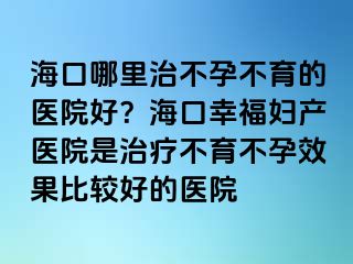 海口哪里治不孕不育的醫(yī)院好？海口幸福婦產(chǎn)醫(yī)院是治療不育不孕效果比較好的醫(yī)院