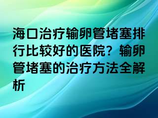 海口治療輸卵管堵塞排行比較好的醫(yī)院？輸卵管堵塞的治療方法全解析