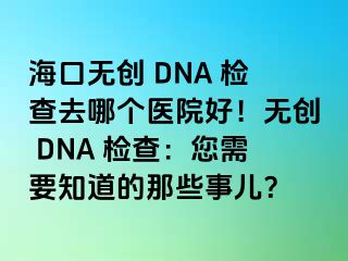 ?？跓o(wú)創(chuàng) DNA 檢查去哪個(gè)醫(yī)院好！無(wú)創(chuàng) DNA 檢查：您需要知道的那些事兒？
