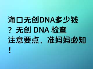?？跓o(wú)創(chuàng)DNA多少錢(qián)？無(wú)創(chuàng) DNA 檢查注意要點(diǎn)，準(zhǔn)媽媽必知！