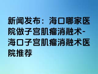 新聞發(fā)布：?？谀募裔t(yī)院做子宮肌瘤消融術(shù)-?？谧訉m肌瘤消融術(shù)醫(yī)院推薦