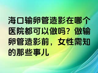 ?？谳斅压茉煊霸谀膫€(gè)醫(yī)院都可以做嗎？做輸卵管造影前，女性需知的那些事兒