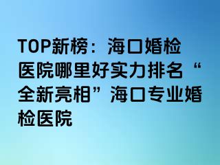 TOP新榜：海口婚檢醫(yī)院哪里好實(shí)力排名“全新亮相”?？趯I(yè)婚檢醫(yī)院
