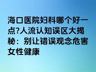 ?？卺t(yī)院婦科哪個(gè)好一點(diǎn)?人流認(rèn)知誤區(qū)大揭秘：別讓錯(cuò)誤觀念危害女性健康
