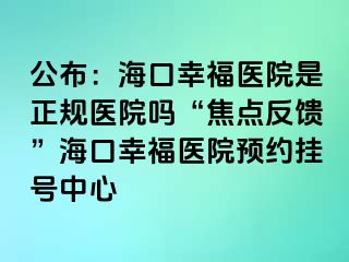 公布：?？谛腋ａt(yī)院是正規(guī)醫(yī)院?jiǎn)?ldquo;焦點(diǎn)反饋”海口幸福醫(yī)院預(yù)約掛號(hào)中心