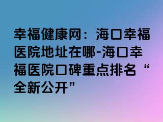 幸福健康網(wǎng)：?？谛腋ａt(yī)院地址在哪-?？谛腋ａt(yī)院口碑重點(diǎn)排名“全新公開(kāi)”
